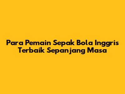 **Para Pemain Sepak Bola Inggris Terbaik Sepanjang Masa**