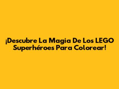 ¡Descubre La Magia De Los LEGO Superhéroes Para Colorear!