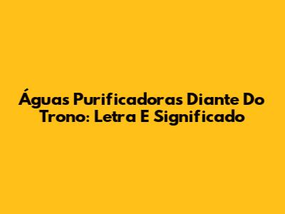 Águas Purificadoras Diante Do Trono: Letra E Significado