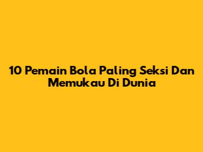 10 Pemain Bola Paling Seksi Dan Memukau Di Dunia
