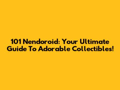 101 Nendoroid: Your Ultimate Guide To Adorable Collectibles!