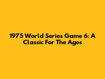1975 World Series Game 6: A Classic For The Ages