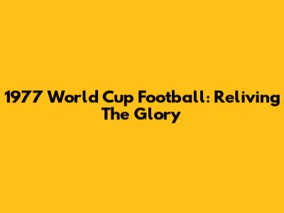 1977 World Cup Football: Reliving The Glory
