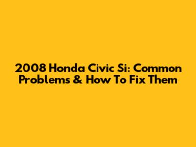 2008 Honda Civic Si: Common Problems & How To Fix Them
