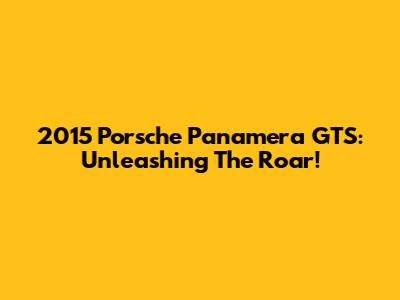 2015 Porsche Panamera GTS: Unleashing The Roar!