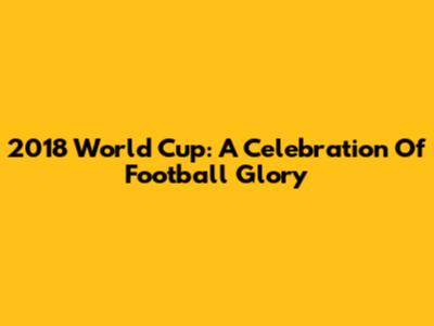 2018 World Cup: A Celebration Of Football Glory