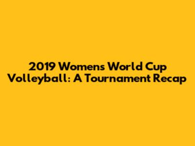2019 Women's World Cup Volleyball: A Tournament Recap