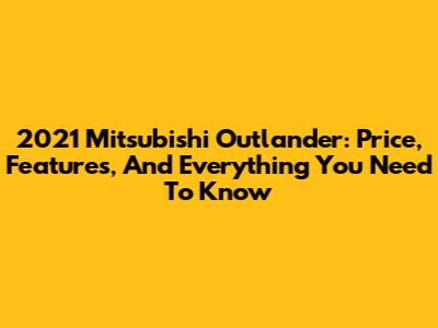 2021 Mitsubishi Outlander: Price, Features, And Everything You Need To Know