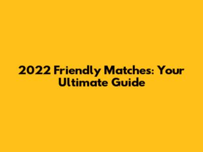 2022 Friendly Matches: Your Ultimate Guide