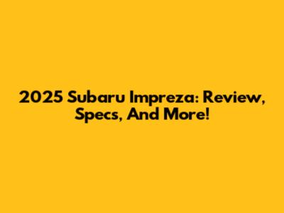 2025 Subaru Impreza: Review, Specs, And More!