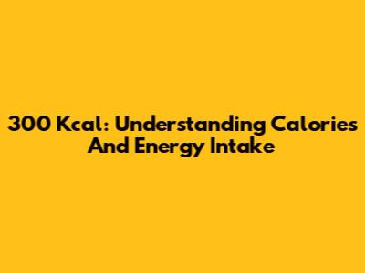 300 Kcal: Understanding Calories And Energy Intake