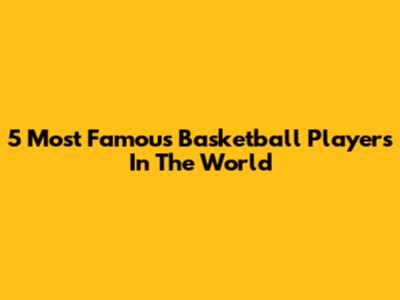 5 Most Famous Basketball Players In The World