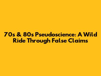 70s & 80s Pseudoscience: A Wild Ride Through False Claims