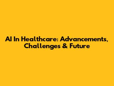 AI In Healthcare: Advancements, Challenges & Future