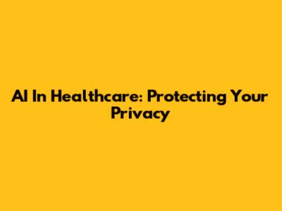AI In Healthcare: Protecting Your Privacy