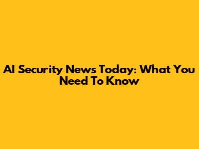 AI Security News Today: What You Need To Know