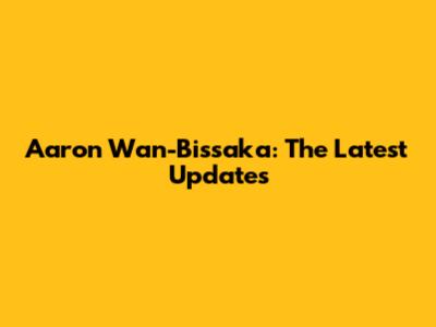 Aaron Wan-Bissaka: The Latest Updates