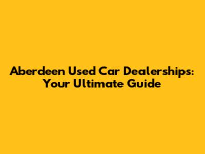Aberdeen Used Car Dealerships: Your Ultimate Guide