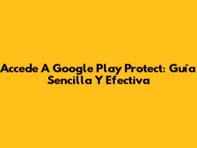 Accede A Google Play Protect: Guía Sencilla Y Efectiva