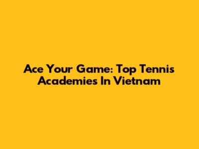 Ace Your Game: Top Tennis Academies In Vietnam