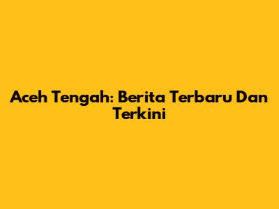 Aceh Tengah: Berita Terbaru Dan Terkini