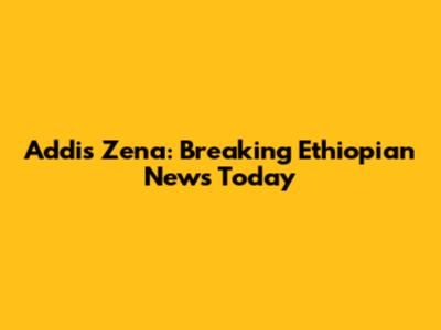 Addis Zena: Breaking Ethiopian News Today