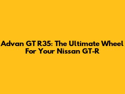 Advan GT R35: The Ultimate Wheel For Your Nissan GT-R