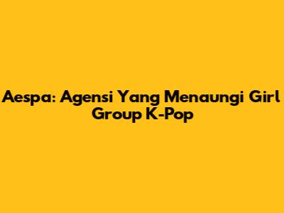 Aespa: Agensi Yang Menaungi Girl Group K-Pop