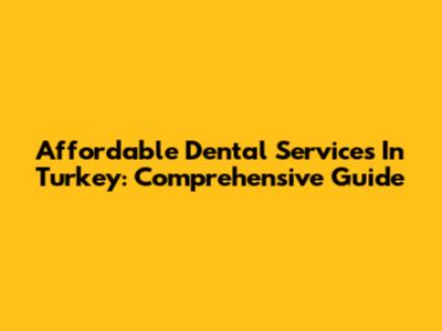 Affordable Dental Services In Turkey: Comprehensive Guide