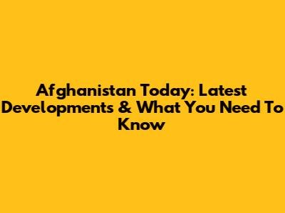 Afghanistan Today: Latest Developments & What You Need To Know