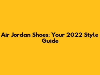 Air Jordan Shoes: Your 2022 Style Guide