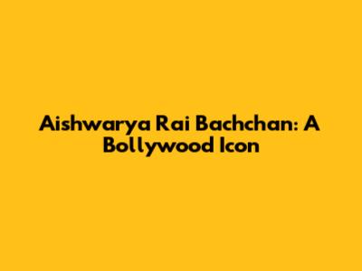 Aishwarya Rai Bachchan: A Bollywood Icon