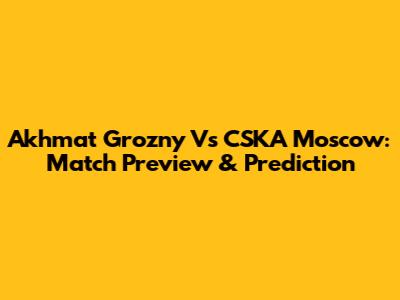 Akhmat Grozny Vs CSKA Moscow: Match Preview & Prediction
