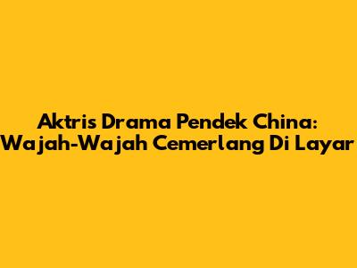 Aktris Drama Pendek China: Wajah-Wajah Cemerlang Di Layar