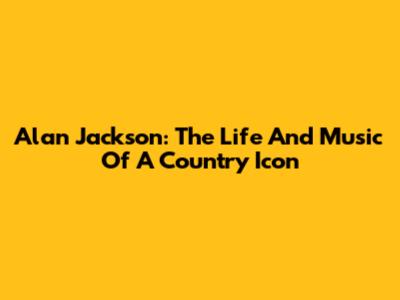 Alan Jackson: The Life And Music Of A Country Icon