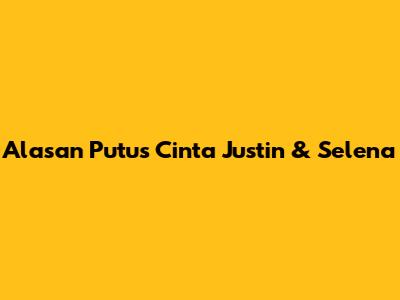 Alasan Putus Cinta Justin & Selena
