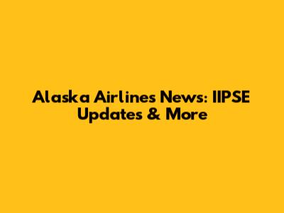 Alaska Airlines News: IIPSE Updates & More