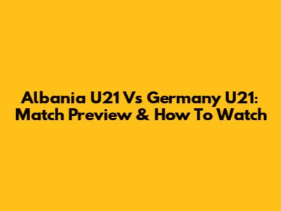 Albania U21 Vs Germany U21: Match Preview & How To Watch