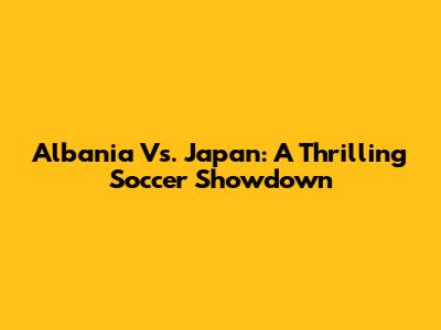 Albania Vs. Japan: A Thrilling Soccer Showdown