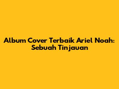 Album Cover Terbaik Ariel Noah: Sebuah Tinjauan