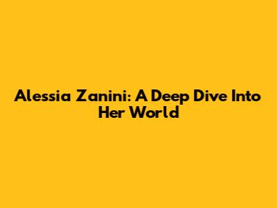 Alessia Zanini: A Deep Dive Into Her World