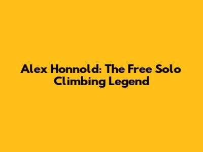 Alex Honnold: The Free Solo Climbing Legend