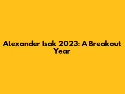 Alexander Isak 2023: A Breakout Year