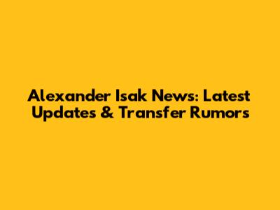 Alexander Isak News: Latest Updates & Transfer Rumors
