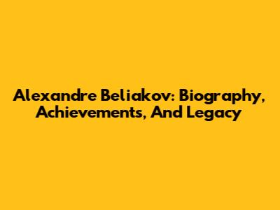Alexandre Beliakov: Biography, Achievements, And Legacy