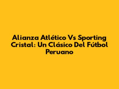 Alianza Atlético Vs Sporting Cristal: Un Clásico Del Fútbol Peruano