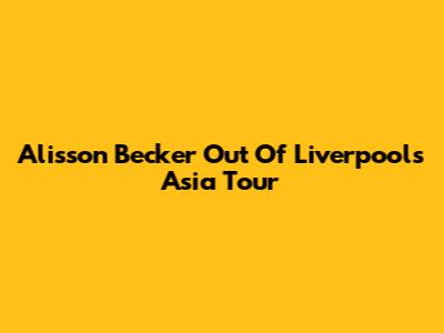 Alisson Becker Out Of Liverpool's Asia Tour
