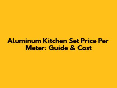 Aluminum Kitchen Set Price Per Meter: Guide & Cost