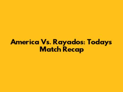 America Vs. Rayados: Today's Match Recap