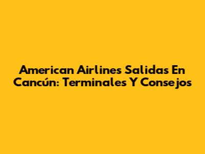 American Airlines Salidas En Cancún: Terminales Y Consejos